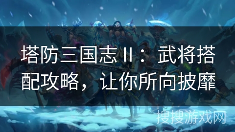 塔防三国志Ⅱ：武将搭配攻略，让你所向披靡