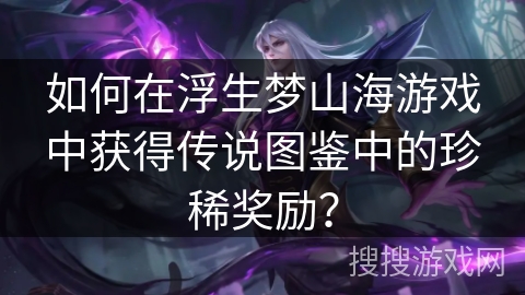 如何在浮生梦山海游戏中获得传说图鉴中的珍稀奖励？