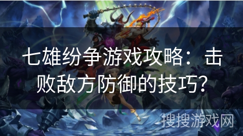 七雄纷争游戏攻略：击败敌方防御的技巧？