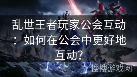 乱世王者玩家公会互动:如何在公会中更好地互动? 乱世王者玩家公会互动:如何在公会中更好地互动?