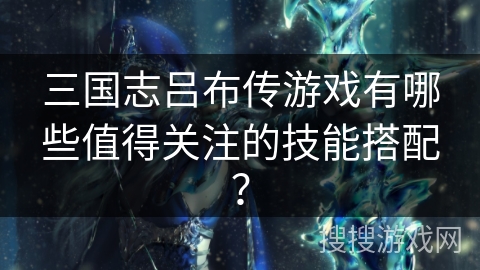 三国志吕布传游戏有哪些值得关注的技能搭配？