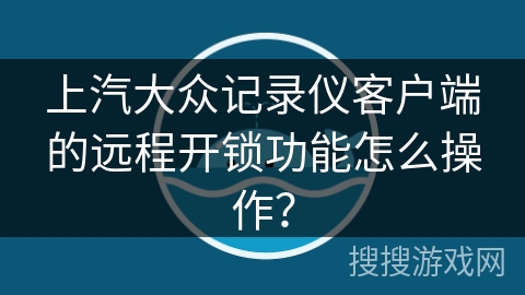 上汽大众记录仪客户端的远程开锁功能怎么操作？