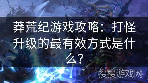 莽荒纪游戏攻略：打怪升级的最有效方式是什么？