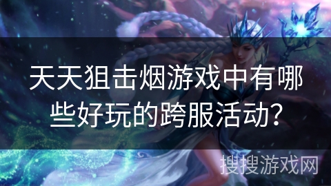 天天狙击烟游戏中有哪些好玩的跨服活动？
