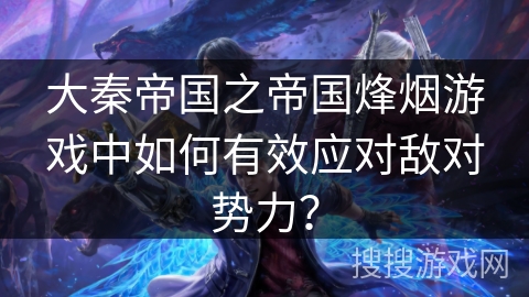 大秦帝国之帝国烽烟游戏中如何有效应对敌对势力? 大秦帝国之帝国烽烟游戏中如何有效应对敌对势力?