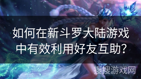如何在新斗罗大陆游戏中有效利用好友互助？