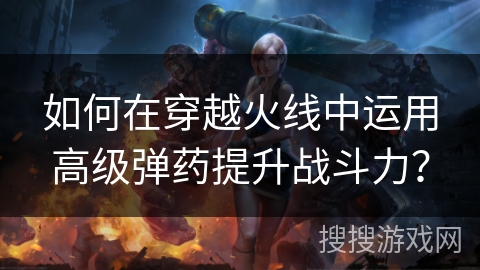 如何在穿越火线中运用高级弹药提升战斗力？