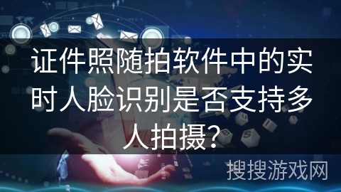 证件照随拍软件中的实时人脸识别是否支持多人拍摄？