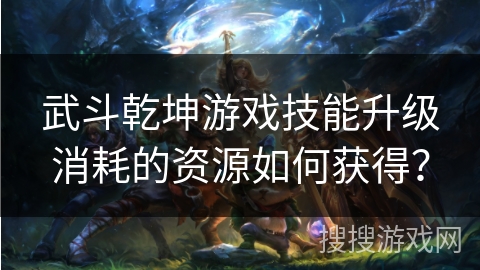 武斗乾坤游戏技能升级消耗的资源如何获得? 武斗乾坤游戏技能升级消耗的资源如何获得?