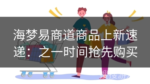 海梦易商道商品上新速递：之一时间抢先购买