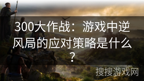 300大作战：游戏中逆风局的应对策略是什么？