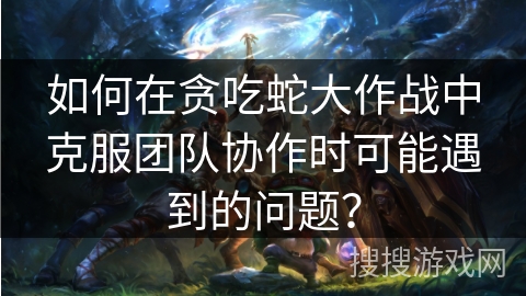 如何在贪吃蛇大作战中克服团队协作时可能遇到的问题？