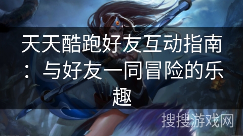 天天酷跑好友互动指南：与好友一同冒险的乐趣