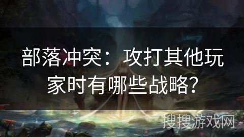 部落冲突：攻打其他玩家时有哪些战略？