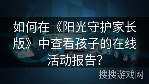 如何在《阳光守护家长版》中查看孩子的在线活动报告? 如何在《阳光守护家长版》中查看孩子的在线活动报告?