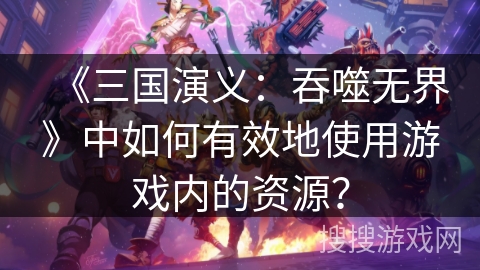 《三国演义：吞噬无界》中如何有效地使用游戏内的资源？