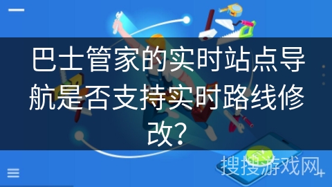 巴士管家的实时站点导航是否支持实时路线修改？