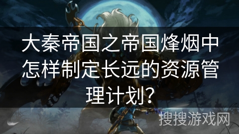 大秦帝国之帝国烽烟中怎样制定长远的资源管理计划? 大秦帝国之帝国烽烟中怎样制定长远的资源管理计划?