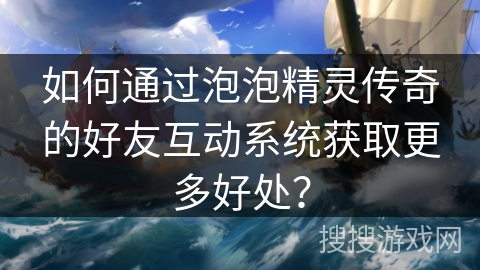 如何通过泡泡精灵传奇的好友互动系统获取更多好处？