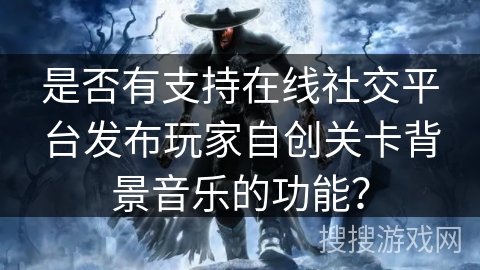 是否有支持在线社交平台发布玩家自创关卡背景音乐的功能? 是否有支持在线社交平台发布玩家自创关卡背景音乐的功能?