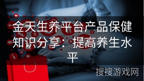 金天生养平台产品保健知识分享：提高养生水平