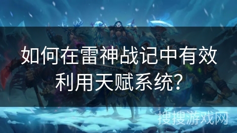 如何在雷神战记中有效利用天赋系统？