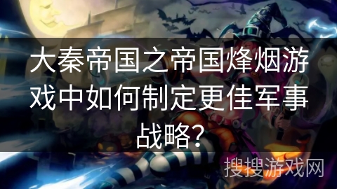 大秦帝国之帝国烽烟游戏中如何制定更佳军事战略？