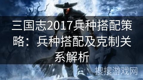 三国志2017兵种搭配策略:兵种搭配及克制关系解析 三国志2017兵种搭配策略:兵种搭配及克制关系解析