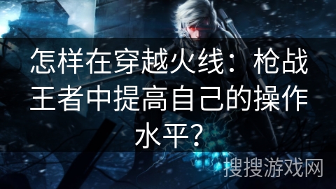 怎样在穿越火线：枪战王者中提高自己的操作水平？