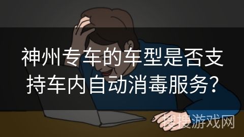 神州专车的车型是否支持车内自动消毒服务? 神州专车的车型是否支持车内自动消毒服务?