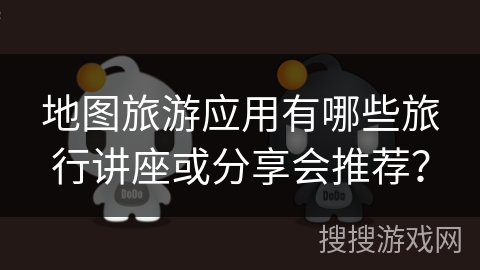 地图旅游应用有哪些旅行讲座或分享会推荐？