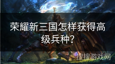 荣耀新三国怎样获得高级兵种？