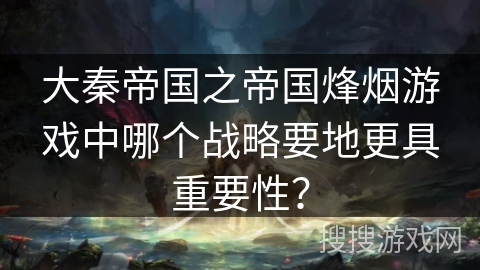 大秦帝国之帝国烽烟游戏中哪个战略要地更具重要性？