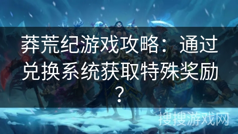 莽荒纪游戏攻略：通过兑换系统获取特殊奖励？