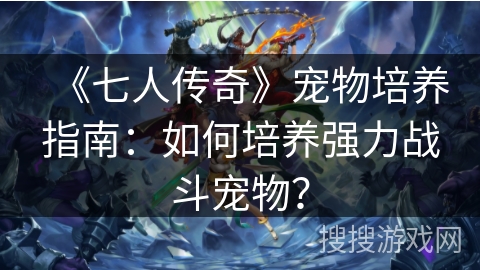 《七人传奇》宠物培养指南：如何培养强力战斗宠物？