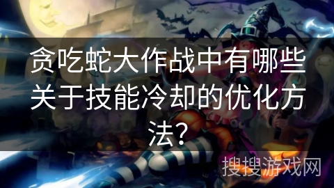 贪吃蛇大作战中有哪些关于技能冷却的优化方法？
