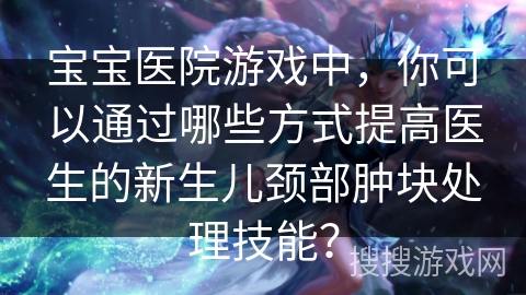宝宝医院游戏中,你可以通过哪些方式提高医生的新生儿颈部肿块处理技能? 宝宝医院游戏中,你可以通过哪些方式提高医生的新生儿颈部肿块处理技能?