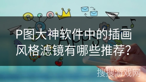 P图大神软件中的插画风格滤镜有哪些推荐？