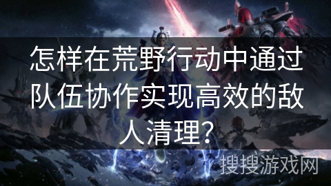 怎样在荒野行动中通过队伍协作实现高效的敌人清理？