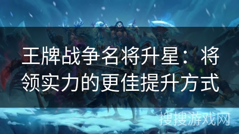 王牌战争名将升星:将领实力的更佳提升方式 王牌战争名将升星:将领实力的更佳提升方式