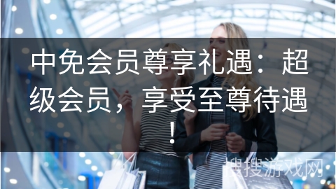 中免会员尊享礼遇：超级会员，享受至尊待遇！