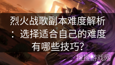 烈火战歌副本难度解析：选择适合自己的难度有哪些技巧？
