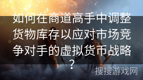如何在商道高手中调整货物库存以应对市场竞争对手的虚拟货币战略? 如何在商道高手中调整货物库存以应对市场竞争对手的虚拟货币战略?