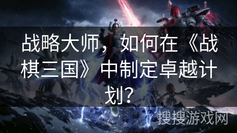 战略大师,如何在《战棋三国》中制定卓越计划? 战略大师,如何在《战棋三国》中制定卓越计划?