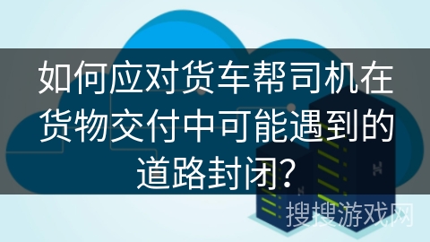 如何应对货车帮司机在货物交付中可能遇到的道路封闭？