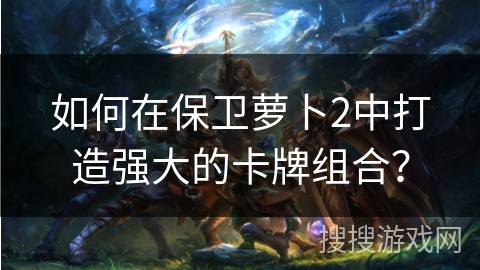 如何在保卫萝卜2中打造强大的卡牌组合？