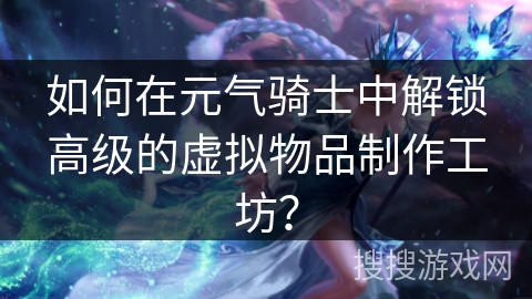 如何在元气骑士中解锁高级的虚拟物品制作工坊？