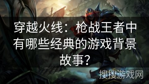 穿越火线：枪战王者中有哪些经典的游戏背景故事？