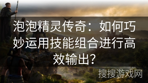 泡泡精灵传奇：如何巧妙运用技能组合进行高效输出？