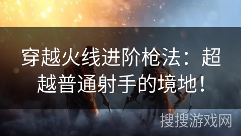 穿越火线进阶枪法：超越普通射手的境地！